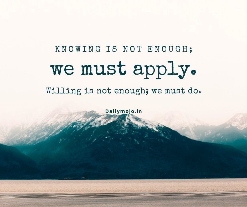 Knowing is not enough; we must apply. Willing is not enough; we must do.