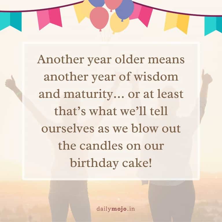  Another year older means another year of wisdom and maturity… or at least that's what we'll tell ourselves as we blow out the candles on our birthday cake