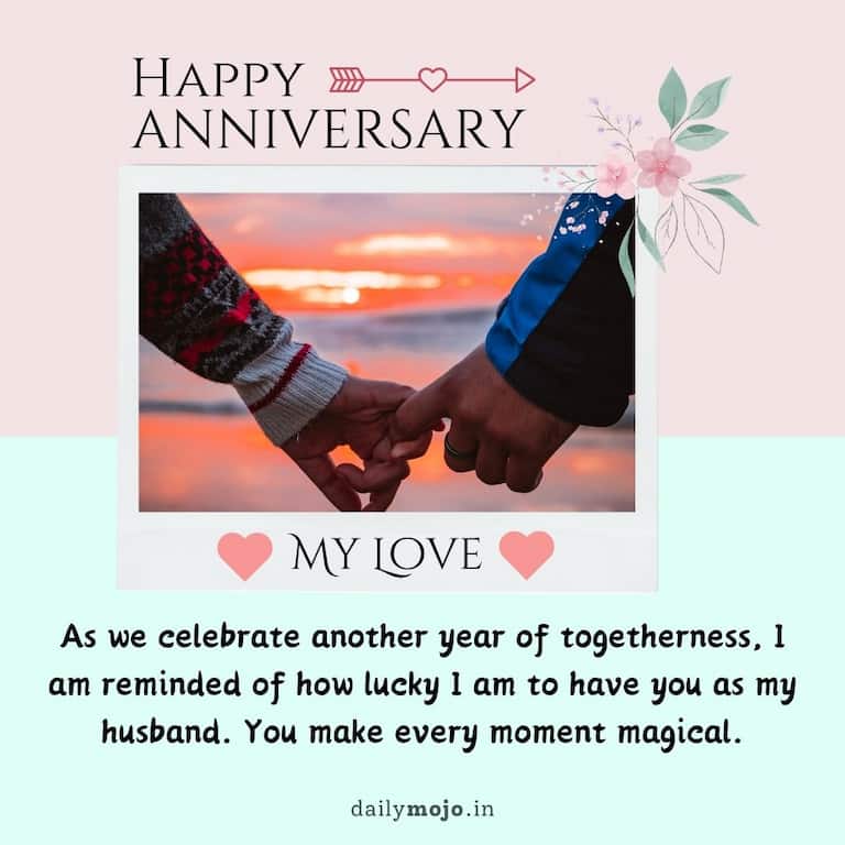 As we celebrate another year of togetherness, I am reminded of how lucky I am to have you as my husband. You make every moment magical. Happy Anniversary