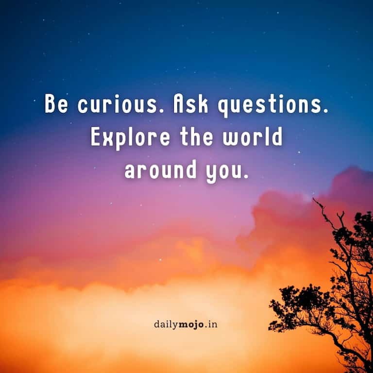 Be curious. Ask questions. Explore the world around you.