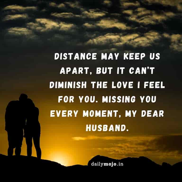 Distance may keep us apart, but it can’t diminish the love I feel for you. Missing you every moment, my dear husband
