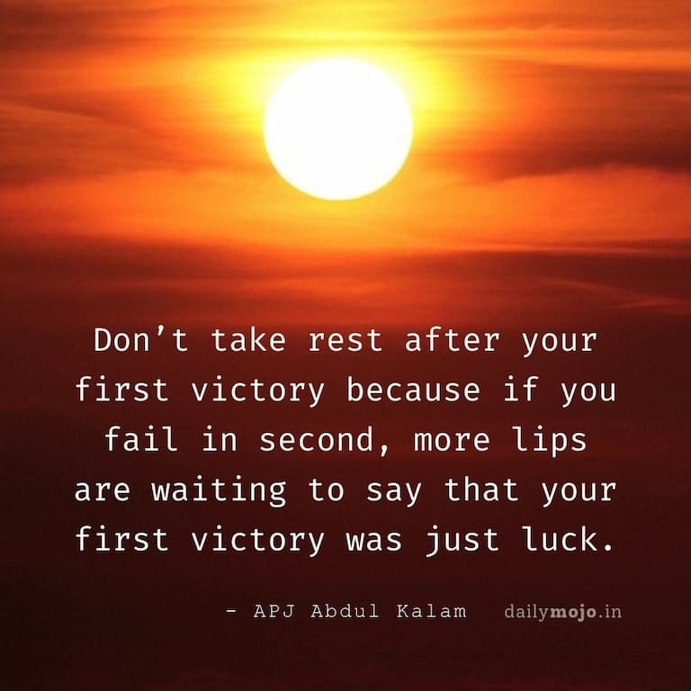 Don’t take rest after your first victory because if you fail in second, more lips are waiting to say that your first victory was just luck