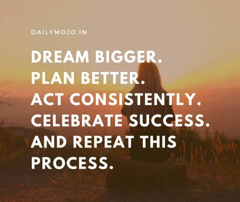 Dream bigger. Plan better. Act Consistently. Celebrate success. And repeat this process.