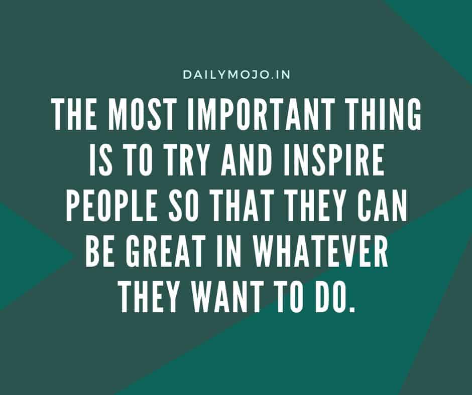 The most important thing is to try and inspire people so that they can be great in whatever they want to do.