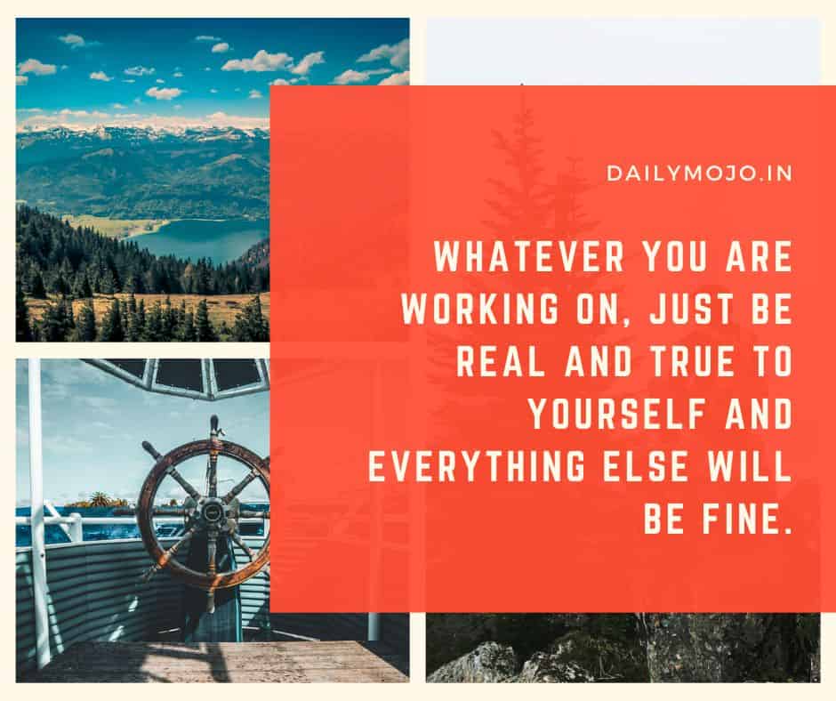 Whatever you are working on, just be real and true to yourself and everything else will be fine.