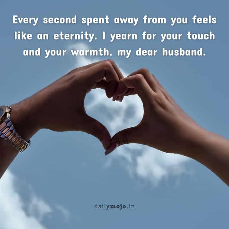 Every second spent away from you feels like an eternity. I yearn for your touch and your warmth, my dear husband