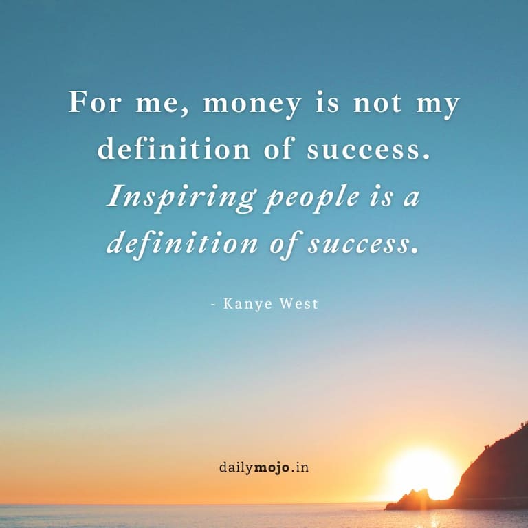 For me, money is not my definition of success. Inspiring people is a definition of success.