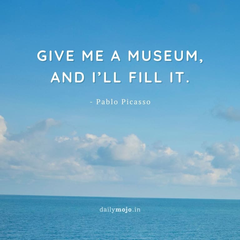 Give me a museum,
and I’ll fill it.