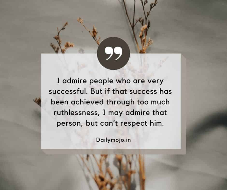 I admire people who are very successful. But if that success has been achieved through too much ruthlessness, I may admire that person, but can’t respect him.