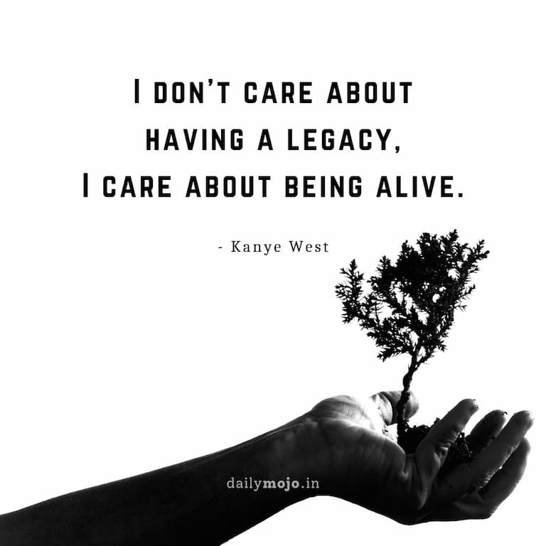 I don’t care about having a legacy, I care about being alive