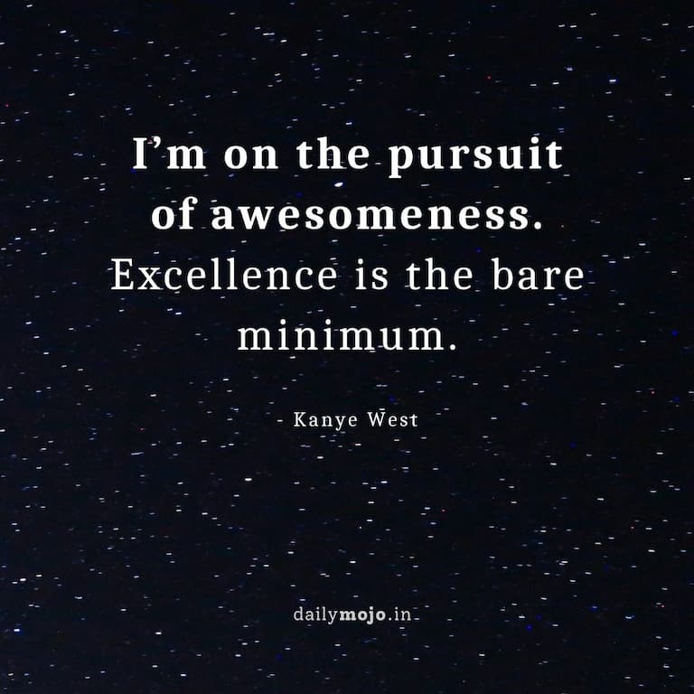 I’m on the pursuit of awesomeness. Excellence is the bare minimum.