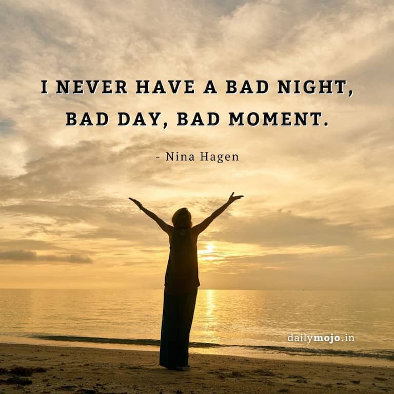 I never have a bad night, bad day, bad moment