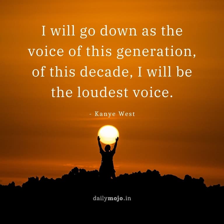 I will go down as the voice of this generation, of this decade, I will be the loudest voice