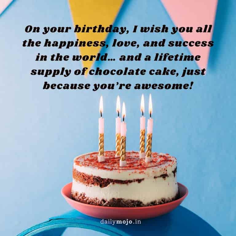 On your birthday, I wish you all the happiness, love, and success in the world… and a lifetime supply of chocolate cake, just because you're awesome!
