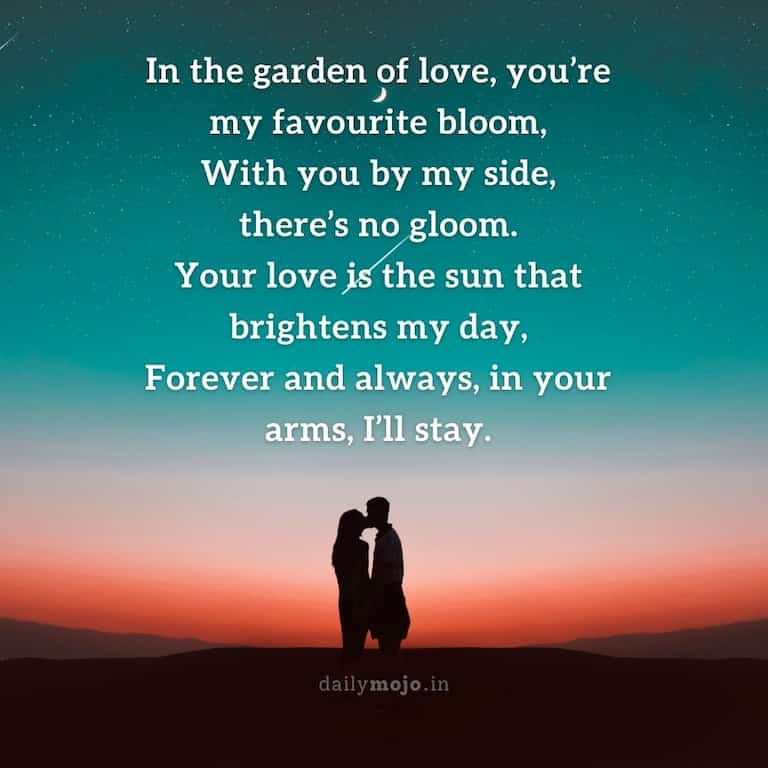 In the garden of love, you're my favourite bloom,
With you by my side, there's no gloom.
Your love is the sun that brightens my day,
Forever and always, in your arms, I'll stay.