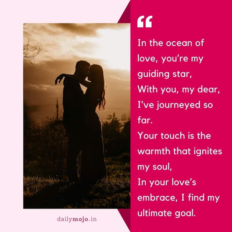 In the ocean of love, you're my guiding star,
With you, my dear, I've journeyed so far.
Your touch is the warmth that ignites my soul,
In your love's embrace, I find my ultimate goal.