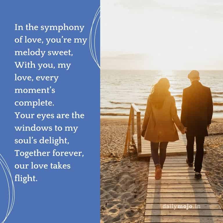 In the symphony of love, you're my melody sweet,
With you, my love, every moment's complete.
Your eyes are the windows to my soul's delight,
Together forever, our love takes flight.