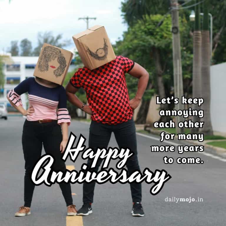 Happy anniversary! Let's keep annoying each other for many more years to come.