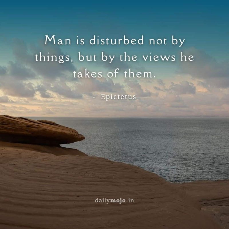 Man is disturbed not by things, but by the views he takes of them