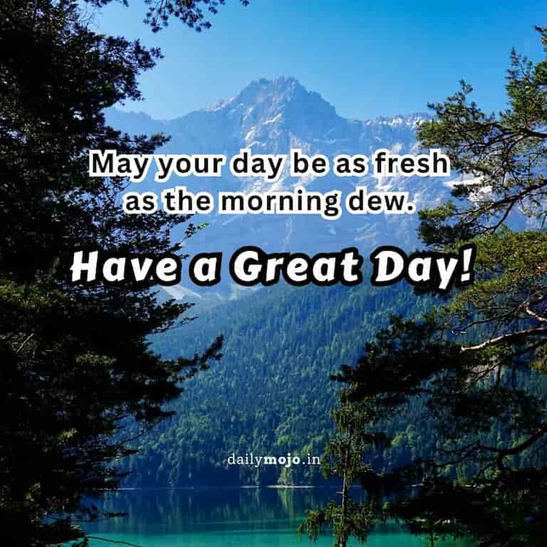 May your day be as fresh as the morning dew. Have a Great Day!