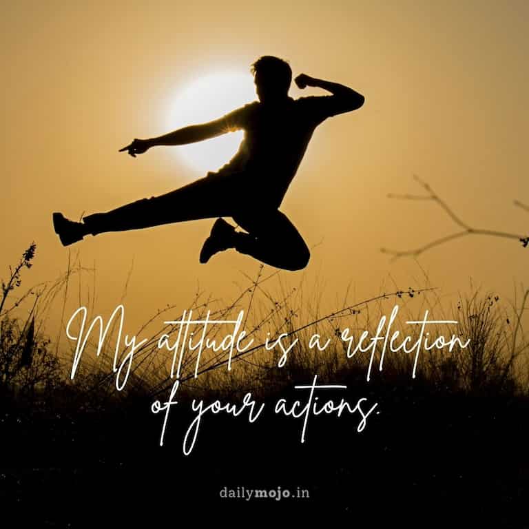 My attitude is a reflection of your actions
