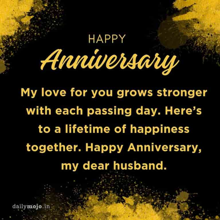 My love for you grows stronger with each passing day. Here's to a lifetime of happiness together. Happy Anniversary, my dear husband