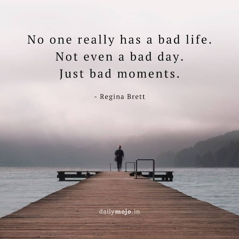 No one really has a bad life. Not even a bad day. Just bad moments