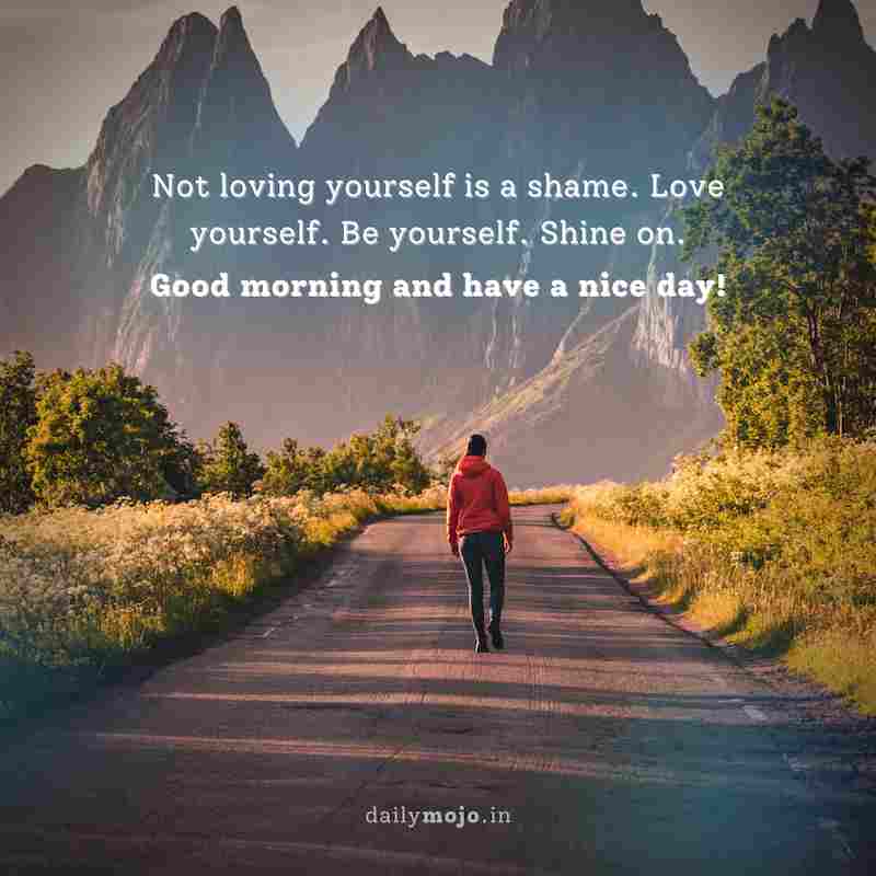 Not loving yourself is a shame. Love yourself. Be yourself. Shine on. Good morning and have a nice day!