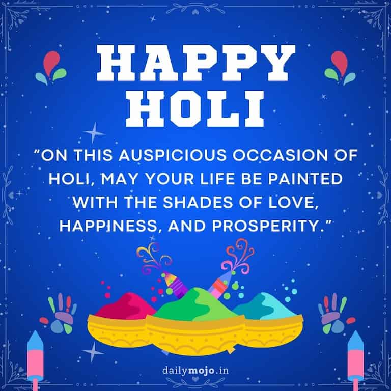 Happy Holi! On this auspicious occasion of Holi, may your life be painted with the shades of love, happiness, and prosperity