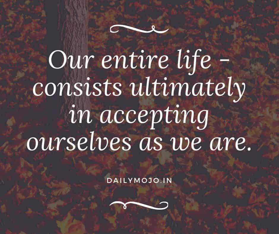 Our entire life - consists ultimately in accepting ourselves as we are.