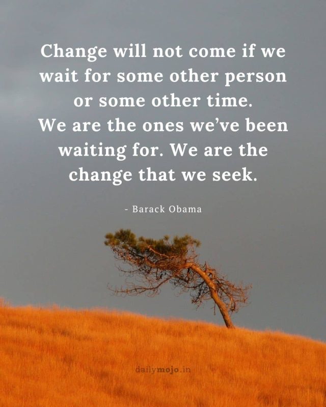 Change will not come if we wait for some other person or some other time. We are the ones we’ve been waiting for. We are the change that we seek