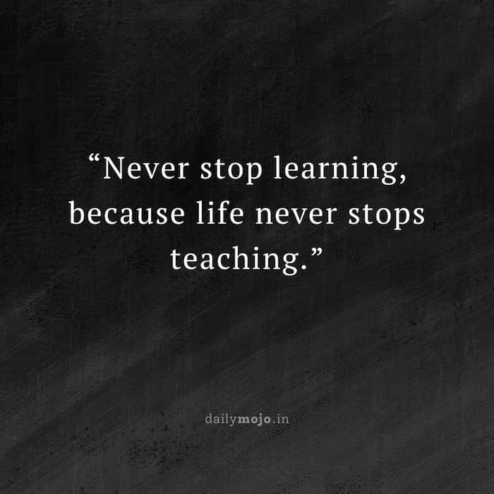 Never stop learning, because life never stops teaching