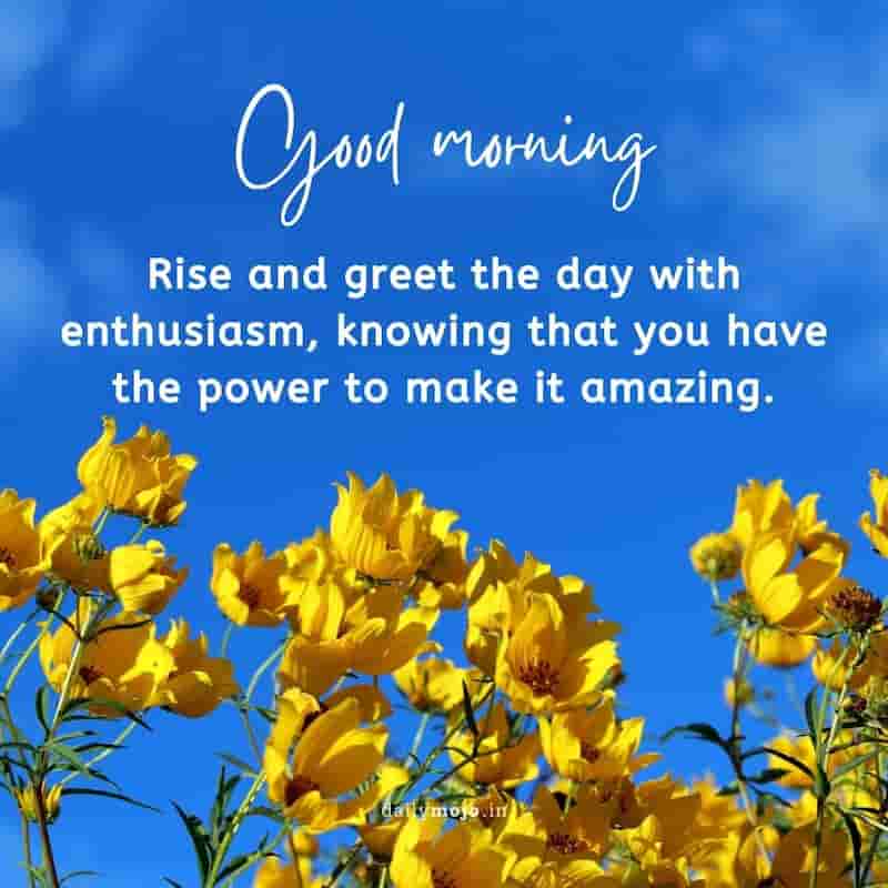 Rise and greet the day with enthusiasm, knowing that you have the power to make it amazing. Good morning!