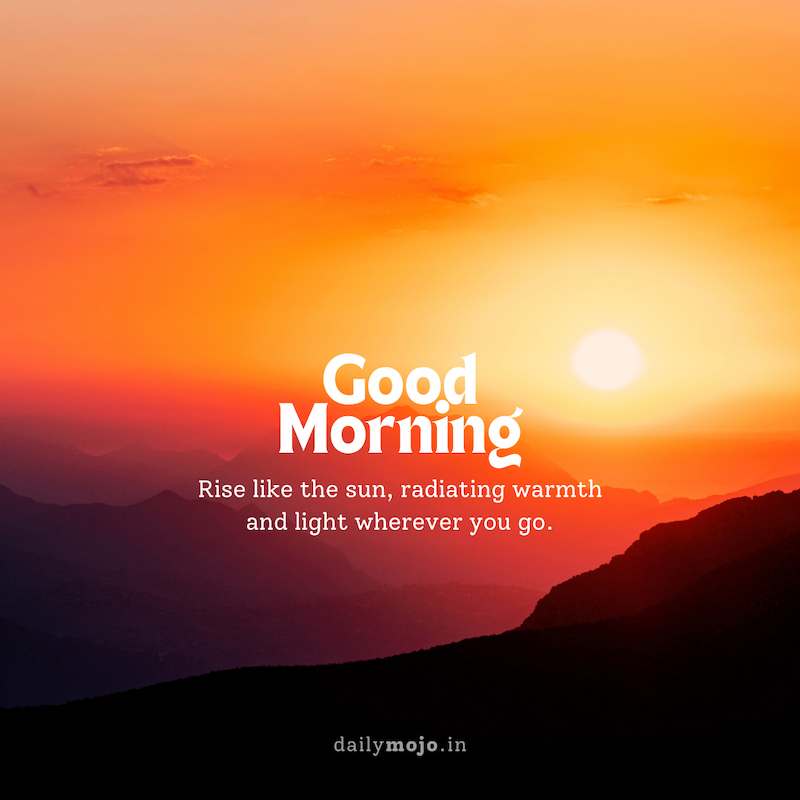 Rise like the sun, radiating warmth and light wherever you go. Good morning!