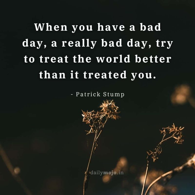 When you have a bad day, a really bad day, try to treat the world better than it treated you