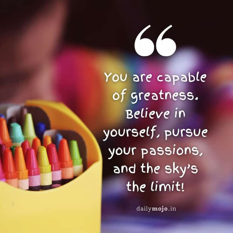 You are capable of greatness. Believe in yourself, pursue your passions, and the sky's the limit