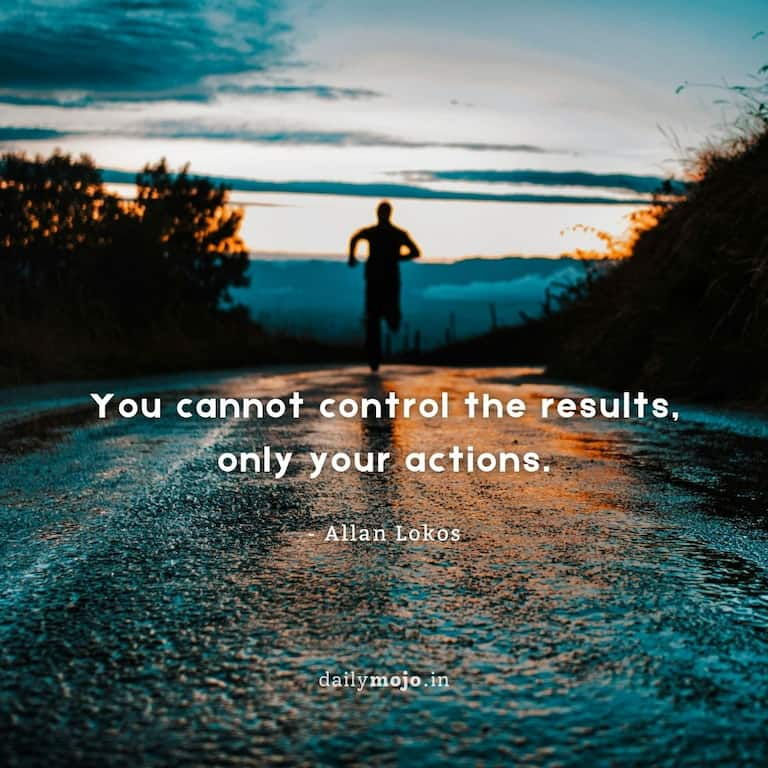 You cannot control the results, only your actions.