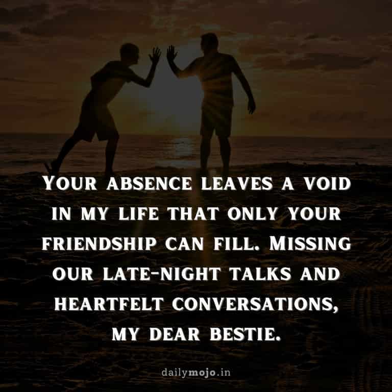 Your absence leaves a void in my life that only your friendship can fill. Missing our late-night talks and heartfelt conversations, my dear bestie