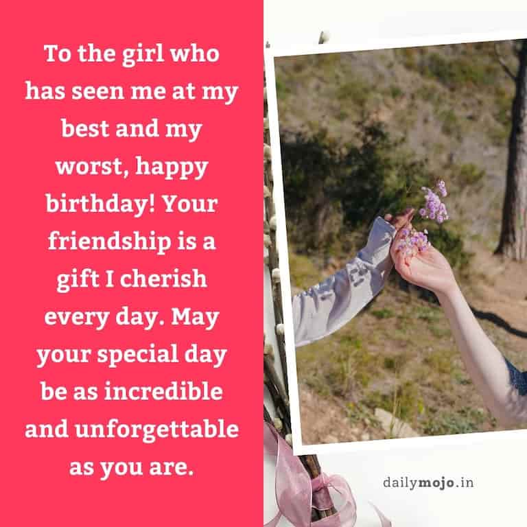 To the girl who has seen me at my best and my worst, happy birthday! Your friendship is a gift I cherish every day. May your special day be as incredible and unforgettable as you are