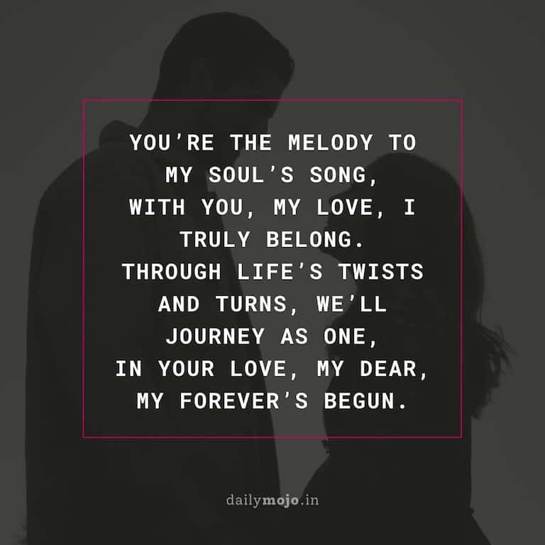 You're the melody to my soul's song,
With you, my love, I truly belong.
Through life's twists and turns, we'll journey as one,
In your love, my dear, my forever's begun.